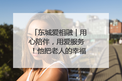 东城爱相融｜用心陪伴，用爱服务！他把老人的幸福感当“大事儿”