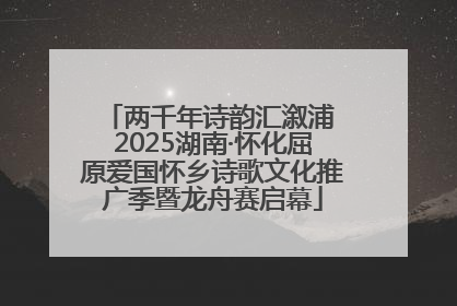 两千年诗韵汇溆浦 2025湖南·怀化屈原爱国怀乡诗歌文化推广季暨龙舟赛启幕