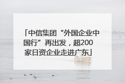 中信集团“外国企业中国行”再出发，超200家日资企业走进广东