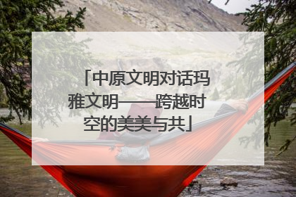 中原文明对话玛雅文明——跨越时空的美美与共