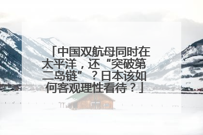 中国双航母同时在太平洋，还“突破第二岛链”？日本该如何客观理性看待？