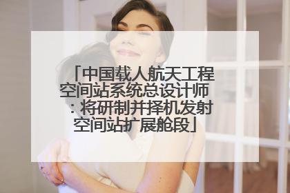 中国载人航天工程空间站系统总设计师：将研制并择机发射空间站扩展舱段