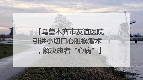 乌鲁木齐市友谊医院引进小切口心脏换瓣术，解决患者“心病”