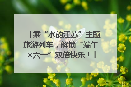 乘“水韵江苏”主题旅游列车，解锁“端午×六一”双倍快乐！
