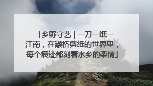 乡野守艺 | 一刀一纸一江南，在颛桥剪纸的世界里，每个痕迹都刻着水乡的柔情