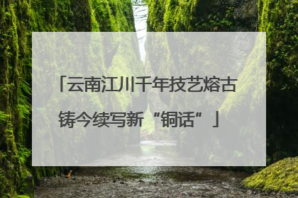 云南江川千年技艺熔古铸今续写新“铜话”