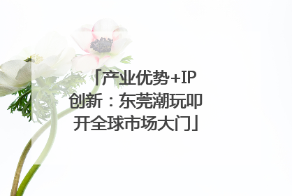产业优势+IP创新：东莞潮玩叩开全球市场大门