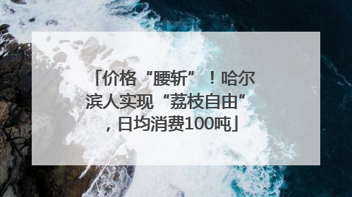 价格“腰斩”！哈尔滨人实现“荔枝自由”，日均消费100吨