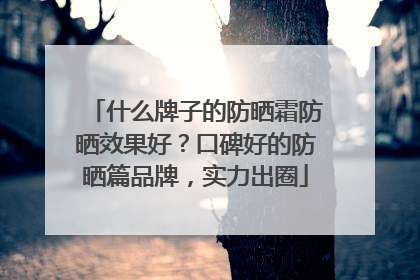 什么牌子的防晒霜防晒效果好？口碑好的防晒篇品牌，实力出圈