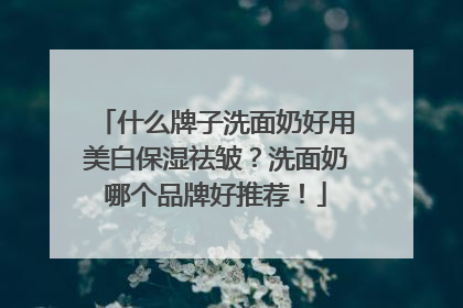什么牌子洗面奶好用美白保湿祛皱？洗面奶哪个品牌好推荐！