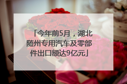 今年前5月，湖北随州专用汽车及零部件出口额达9亿元