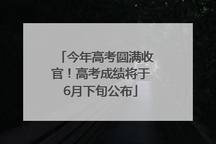 今年高考圆满收官！高考成绩将于6月下旬公布