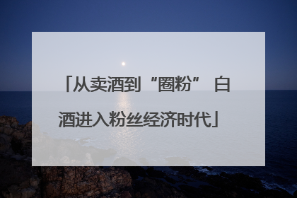 从卖酒到“圈粉” 白酒进入粉丝经济时代