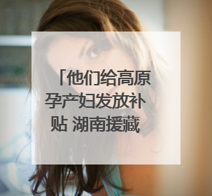他们给高原孕产妇发放补贴 湖南援藏队协助打造西藏首家高原产儿协同中心