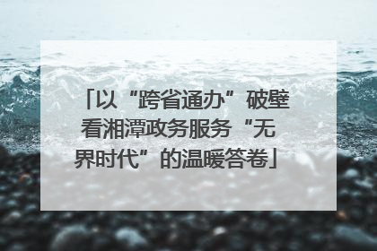 以“跨省通办”破壁 看湘潭政务服务“无界时代”的温暖答卷