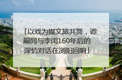 以戏为媒文旅共舞，谭嗣同与李闰160年后的深情对话在浏阳回响