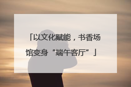 以文化赋能，书香场馆变身“端午客厅”