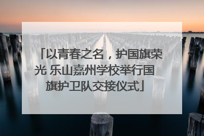 以青春之名，护国旗荣光 乐山嘉州学校举行国旗护卫队交接仪式