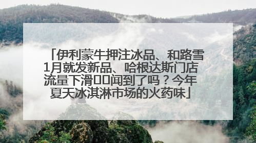 伊利蒙牛押注冰品、和路雪1月就发新品、哈根达斯门店流量下滑⋯⋯闻到了吗？今年夏天冰淇淋市场的火药味