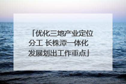 优化三地产业定位分工 长株潭一体化发展划出工作重点