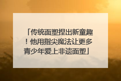 传统面塑捏出新童趣！他用指尖魔法让更多青少年爱上非遗面塑