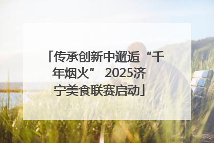 传承创新中邂逅“千年烟火” 2025济宁美食联赛启动