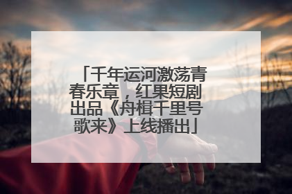 千年运河激荡青春乐章，红果短剧出品《舟楫千里号歌来》上线播出