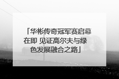 华彬传奇冠军赛启幕在即 见证高尔夫与绿色发展融合之路