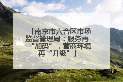南京市六合区市场监督管理局：服务再“加码”，营商环境再“升级”