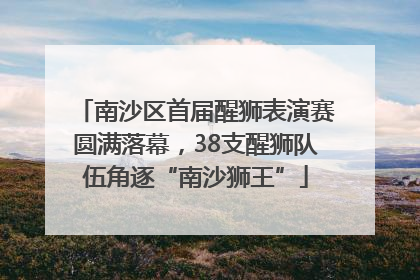 南沙区首届醒狮表演赛圆满落幕，38支醒狮队伍角逐“南沙狮王”