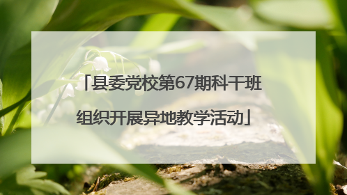 县委党校第67期科干班组织开展异地教学活动