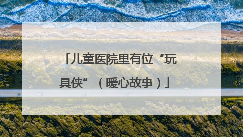 儿童医院里有位“玩具侠”（暖心故事）