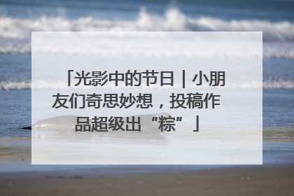 光影中的节日｜小朋友们奇思妙想，投稿作品超级出“粽”