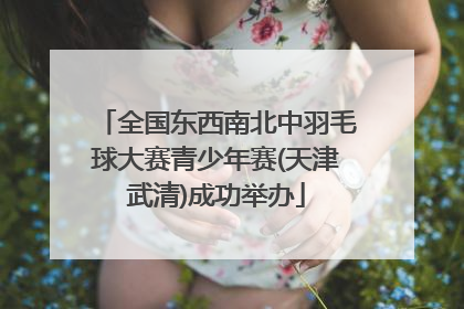全国东西南北中羽毛球大赛青少年赛(天津武清)成功举办