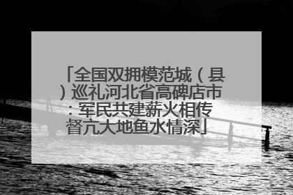 全国双拥模范城（县）巡礼河北省高碑店市：军民共建薪火相传 督亢大地鱼水情深