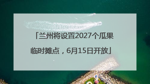 兰州将设置2027个瓜果临时摊点，6月15日开放