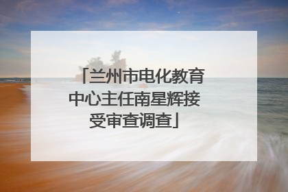 兰州市电化教育中心主任南星辉接受审查调查