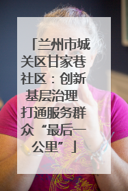 兰州市城关区甘家巷社区：创新基层治理 打通服务群众“最后一公里”