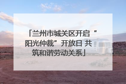 兰州市城关区开启“阳光仲裁”开放日 共筑和谐劳动关系