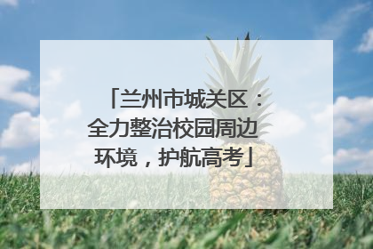兰州市城关区：全力整治校园周边环境，护航高考