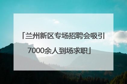兰州新区专场招聘会吸引7000余人到场求职