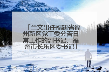 兰文出任福建省福州新区党工委分管日常工作的副书记、福州市长乐区委书记