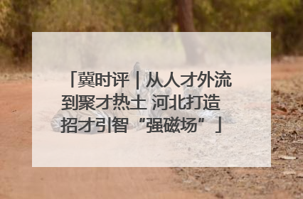 冀时评｜从人才外流到聚才热土 河北打造招才引智“强磁场”