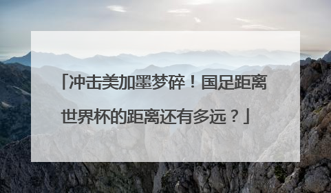 冲击美加墨梦碎！国足距离世界杯的距离还有多远？