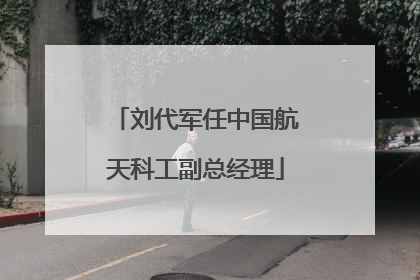 刘代军任中国航天科工副总经理