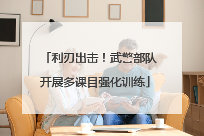 利刃出击！武警部队开展多课目强化训练