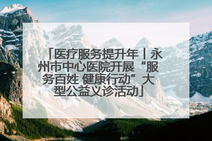 医疗服务提升年丨永州市中心医院开展“服务百姓 健康行动”大型公益义诊活动