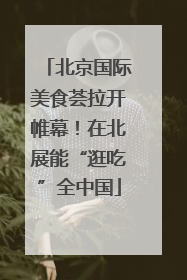 北京国际美食荟拉开帷幕！在北展能“逛吃”全中国
