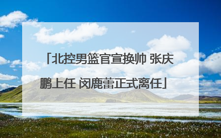 北控男篮官宣换帅 张庆鹏上任 闵鹿蕾正式离任