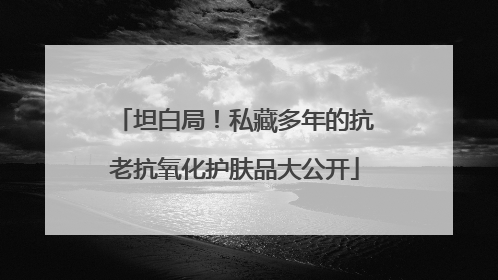 坦白局！私藏多年的抗老抗氧化护肤品大公开
